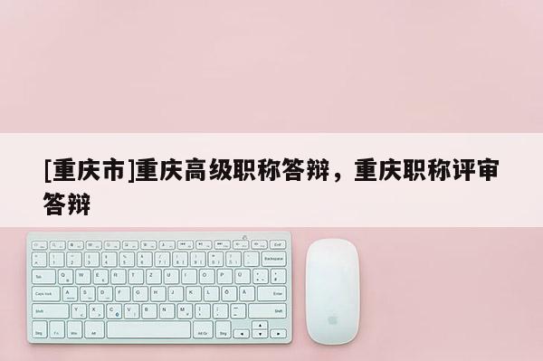[重慶市]重慶高級(jí)職稱(chēng)答辯，重慶職稱(chēng)評(píng)審答辯