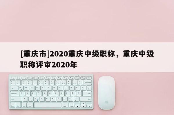 [重慶市]2020重慶中級職稱，重慶中級職稱評審2020年