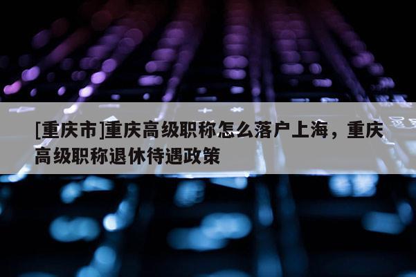 [重慶市]重慶高級職稱怎么落戶上海，重慶高級職稱退休待遇政策