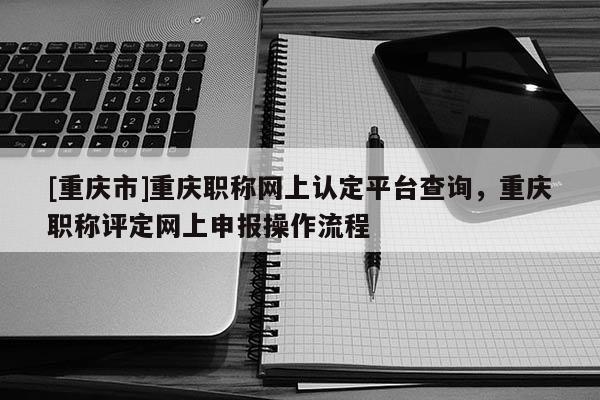 [重慶市]重慶職稱網上認定平臺查詢，重慶職稱評定網上申報操作流程