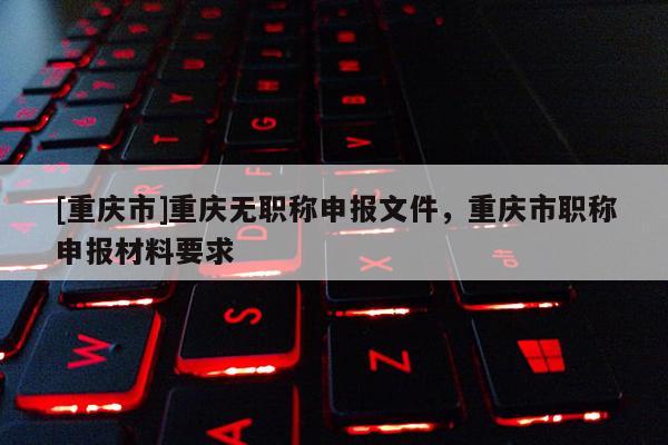 [重慶市]重慶無職稱申報(bào)文件，重慶市職稱申報(bào)材料要求