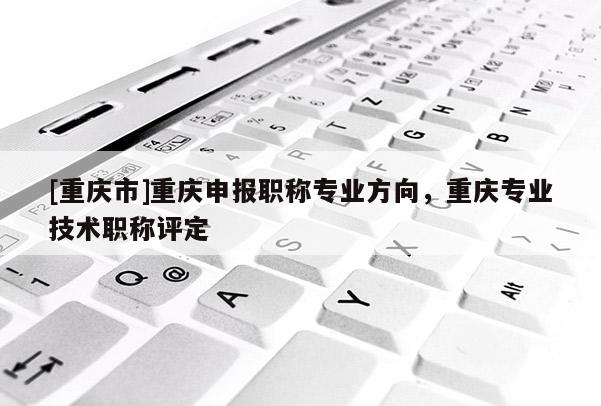[重慶市]重慶申報職稱專業(yè)方向，重慶專業(yè)技術(shù)職稱評定