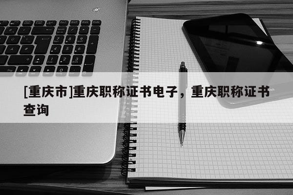 [重慶市]重慶職稱證書(shū)電子，重慶職稱證書(shū)查詢