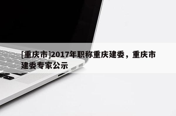 [重慶市]2017年職稱重慶建委，重慶市建委專家公示
