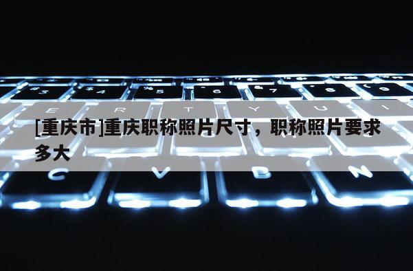 [重慶市]重慶職稱照片尺寸，職稱照片要求多大