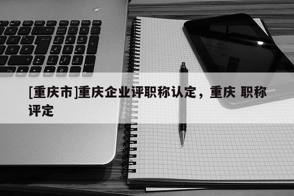 [重慶市]重慶企業(yè)評(píng)職稱認(rèn)定，重慶 職稱評(píng)定