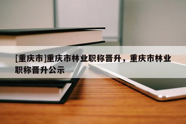 [重慶市]重慶市林業職稱晉升，重慶市林業職稱晉升公示