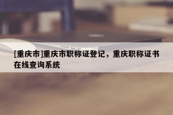 [重慶市]重慶市職稱證登記，重慶職稱證書在線查詢系統