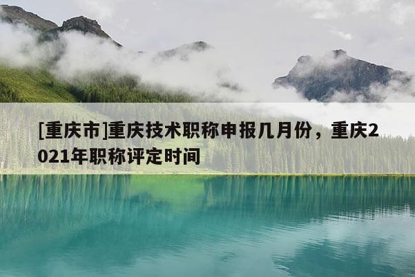 [重慶市]重慶技術(shù)職稱(chēng)申報(bào)幾月份，重慶2021年職稱(chēng)評(píng)定時(shí)間