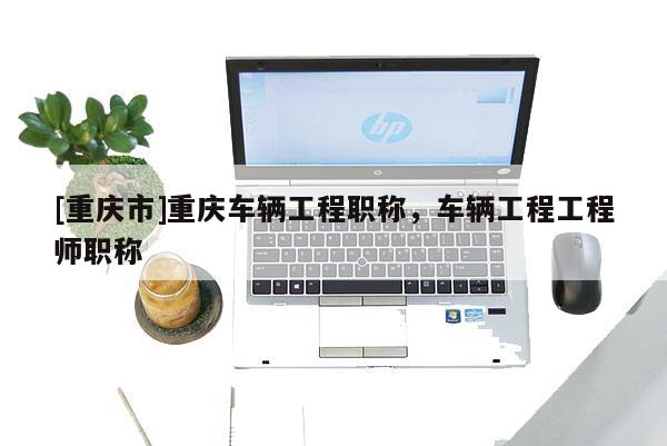 [重慶市]重慶車(chē)輛工程職稱(chēng)，車(chē)輛工程工程師職稱(chēng)