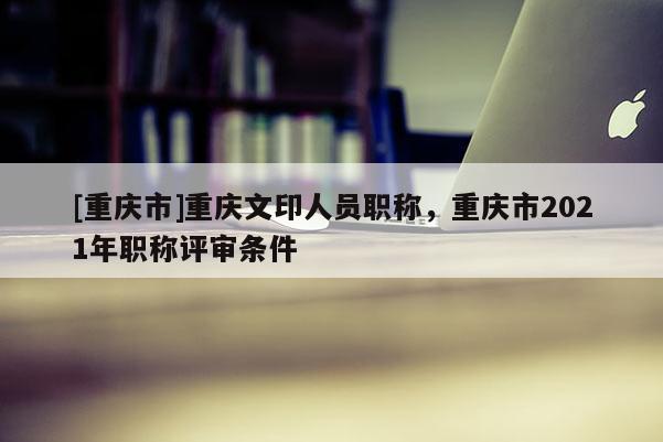 [重慶市]重慶文印人員職稱，重慶市2021年職稱評審條件