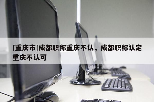 [重慶市]成都職稱重慶不認，成都職稱認定重慶不認可