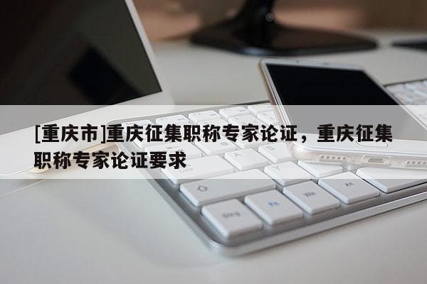 [重慶市]重慶征集職稱專家論證，重慶征集職稱專家論證要求