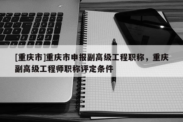 [重慶市]重慶市申報(bào)副高級(jí)工程職稱，重慶副高級(jí)工程師職稱評(píng)定條件