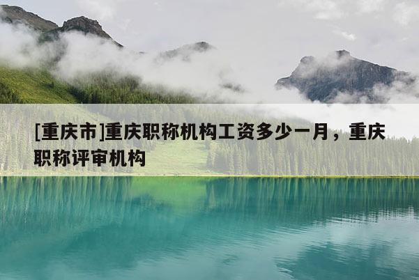 [重慶市]重慶職稱機構工資多少一月，重慶職稱評審機構
