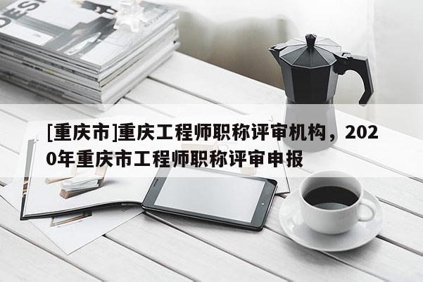 [重慶市]重慶工程師職稱評審機構，2020年重慶市工程師職稱評審申報