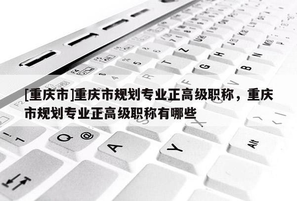 [重慶市]重慶市規劃專業正高級職稱，重慶市規劃專業正高級職稱有哪些