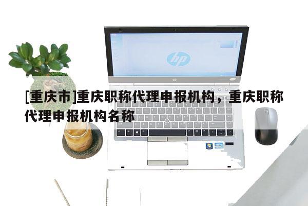 [重慶市]重慶職稱代理申報(bào)機(jī)構(gòu)，重慶職稱代理申報(bào)機(jī)構(gòu)名稱