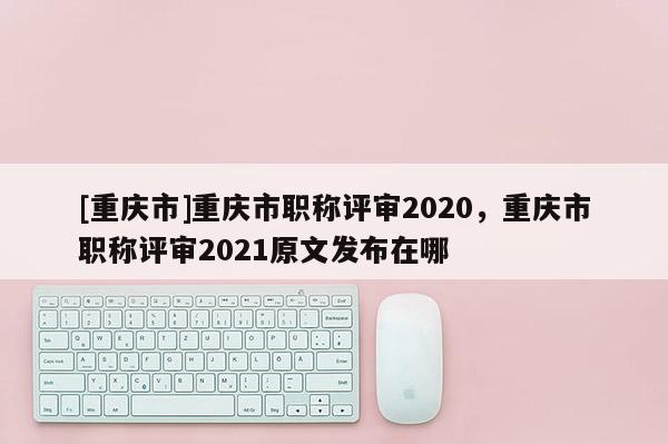 [重慶市]重慶市職稱評(píng)審2020，重慶市職稱評(píng)審2021原文發(fā)布在哪