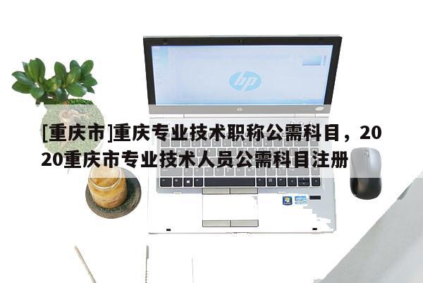 [重慶市]重慶專業技術職稱公需科目，2020重慶市專業技術人員公需科目注冊