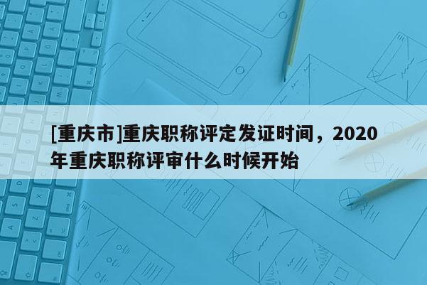 [重慶市]重慶職稱評定發證時間，2020年重慶職稱評審什么時候開始