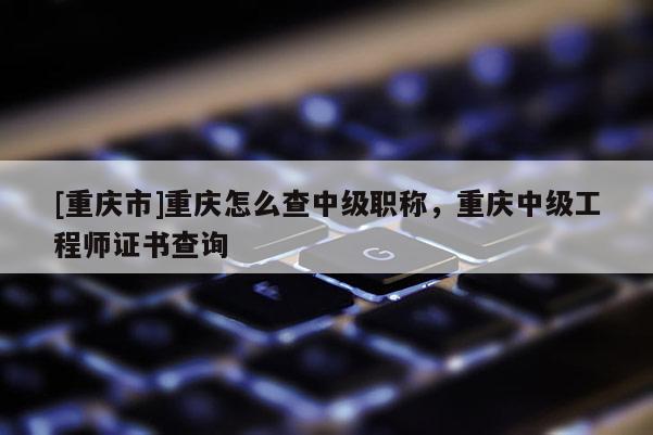 [重慶市]重慶怎么查中級職稱，重慶中級工程師證書查詢