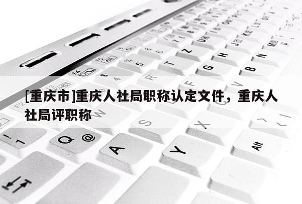 [重慶市]重慶人社局職稱認定文件，重慶人社局評職稱