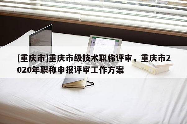 [重慶市]重慶市級技術職稱評審，重慶市2020年職稱申報評審工作方案