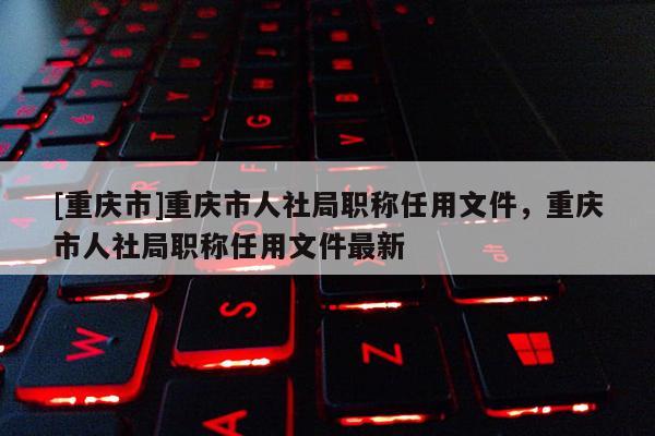 [重慶市]重慶市人社局職稱(chēng)任用文件，重慶市人社局職稱(chēng)任用文件最新