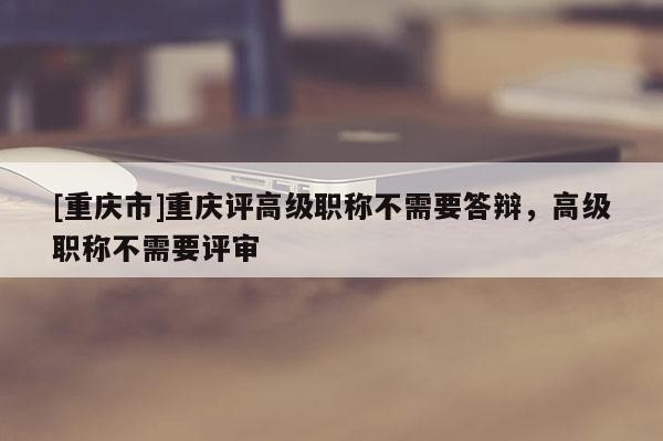 [重慶市]重慶評高級職稱不需要答辯，高級職稱不需要評審
