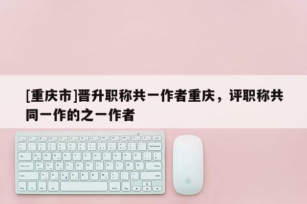 [重慶市]晉升職稱共一作者重慶，評職稱共同一作的之一作者