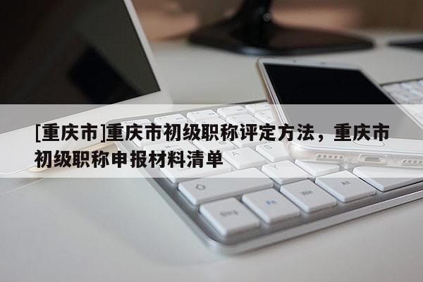 [重慶市]重慶市初級職稱評定方法，重慶市初級職稱申報材料清單
