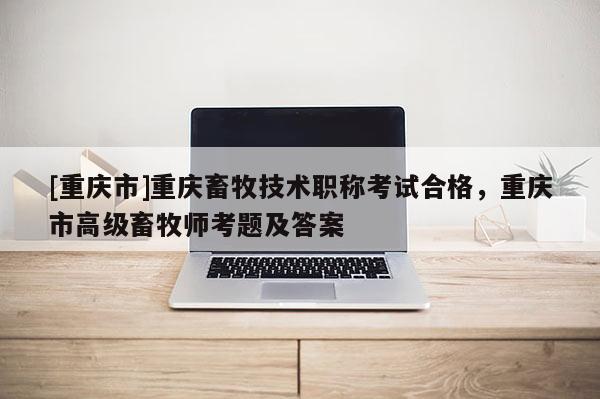 [重慶市]重慶畜牧技術職稱考試合格，重慶市高級畜牧師考題及答案