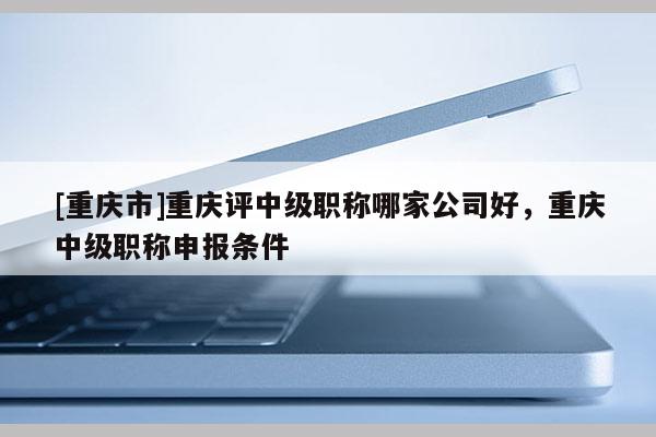 [重慶市]重慶評中級職稱哪家公司好，重慶中級職稱申報條件