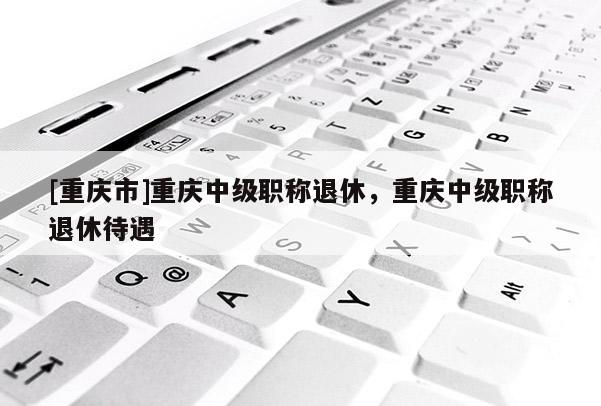 [重慶市]重慶中級(jí)職稱退休，重慶中級(jí)職稱退休待遇