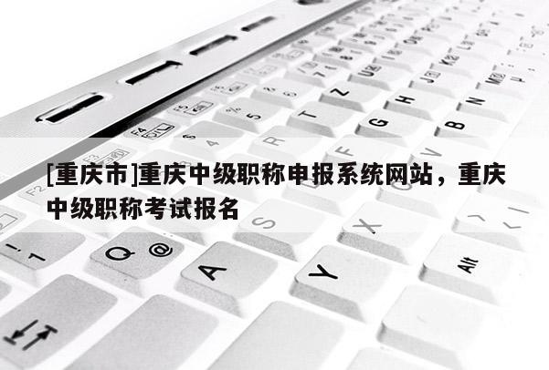 [重慶市]重慶中級職稱申報系統網站，重慶中級職稱考試報名
