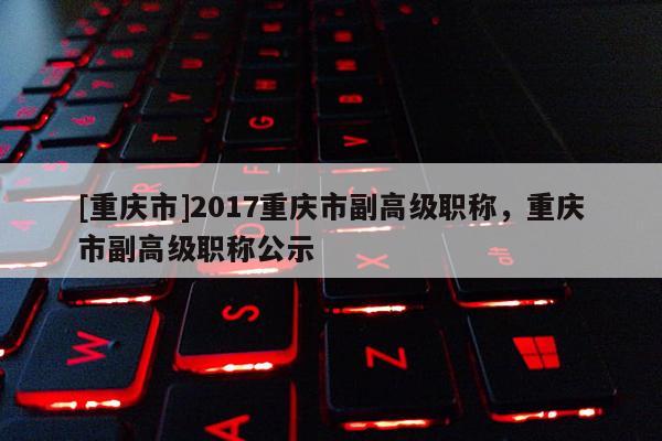 [重慶市]2017重慶市副高級職稱，重慶市副高級職稱公示