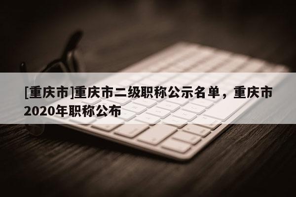 [重慶市]重慶市二級職稱公示名單，重慶市2020年職稱公布