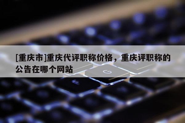 [重慶市]重慶代評職稱價格，重慶評職稱的公告在哪個網站