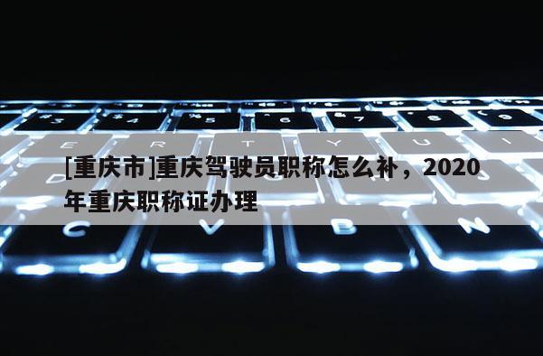 [重慶市]重慶駕駛員職稱(chēng)怎么補(bǔ)，2020年重慶職稱(chēng)證辦理