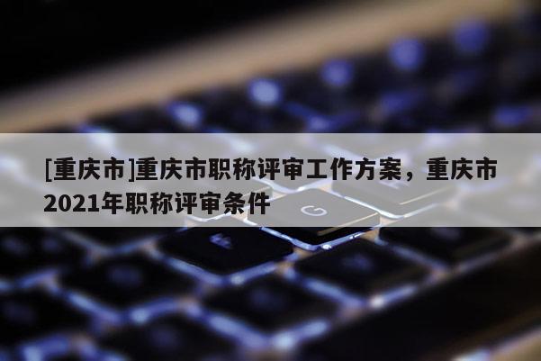 [重慶市]重慶市職稱評審工作方案，重慶市2021年職稱評審條件