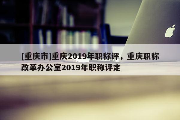 [重慶市]重慶2019年職稱評，重慶職稱改革辦公室2019年職稱評定