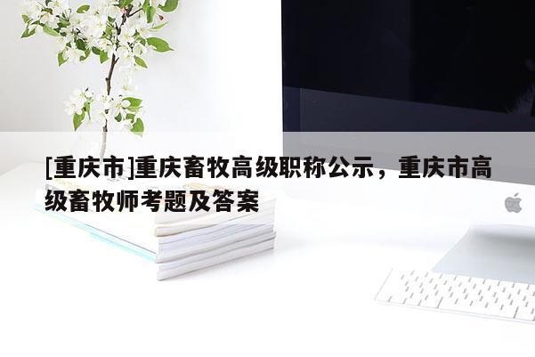 [重慶市]重慶畜牧高級職稱公示，重慶市高級畜牧師考題及答案