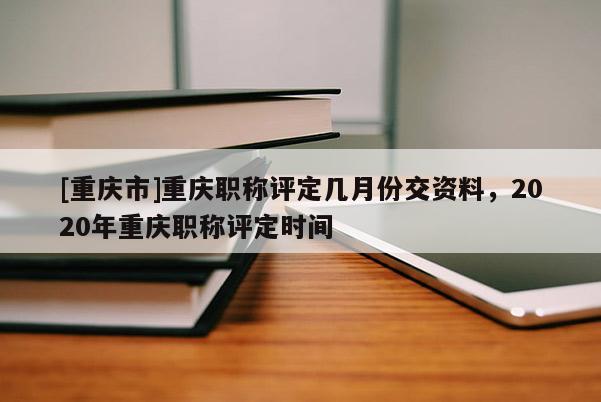 [重慶市]重慶職稱評定幾月份交資料，2020年重慶職稱評定時間