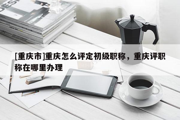[重慶市]重慶怎么評定初級職稱，重慶評職稱在哪里辦理