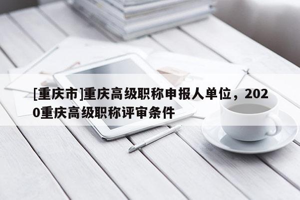 [重慶市]重慶高級職稱申報人單位，2020重慶高級職稱評審條件