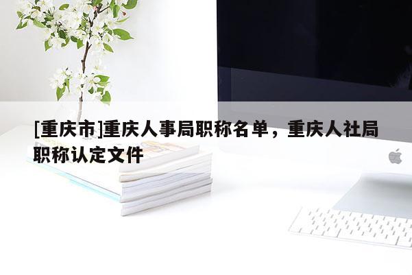 [重慶市]重慶人事局職稱名單，重慶人社局職稱認定文件