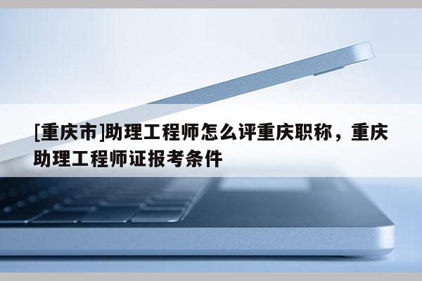[重慶市]助理工程師怎么評(píng)重慶職稱，重慶助理工程師證報(bào)考條件