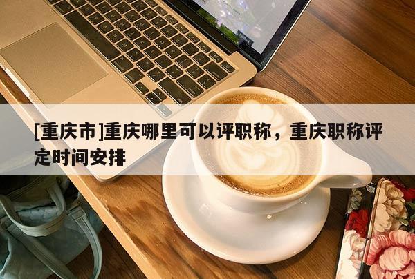 [重慶市]重慶哪里可以評職稱，重慶職稱評定時間安排