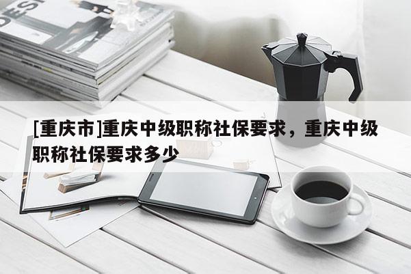 [重慶市]重慶中級職稱社保要求，重慶中級職稱社保要求多少